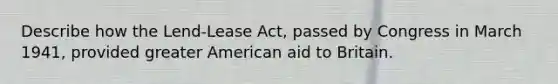 Describe how the Lend-Lease Act, passed by Congress in March 1941, provided greater American aid to Britain.