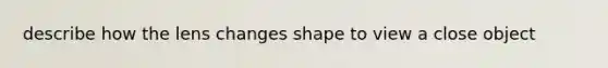 describe how the lens changes shape to view a close object