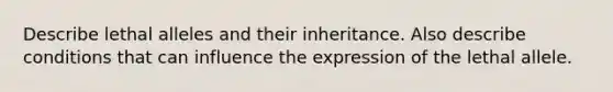 Describe lethal alleles and their inheritance. Also describe conditions that can influence the expression of the lethal allele.