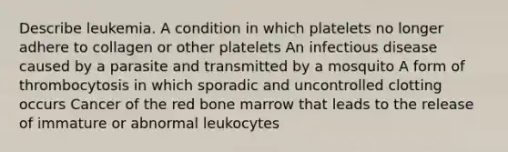 Describe leukemia. A condition in which platelets no longer adhere to collagen or other platelets An infectious disease caused by a parasite and transmitted by a mosquito A form of thrombocytosis in which sporadic and uncontrolled clotting occurs Cancer of the red bone marrow that leads to the release of immature or abnormal leukocytes