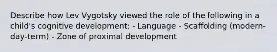 Describe how Lev Vygotsky viewed the role of the following in a child's cognitive development: - Language - Scaffolding (modern-day-term) - Zone of proximal development