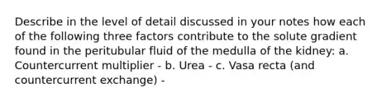 Describe in the level of detail discussed in your notes how each of the following three factors contribute to the solute gradient found in the peritubular fluid of the medulla of the kidney: a. Countercurrent multiplier - b. Urea - c. Vasa recta (and countercurrent exchange) -