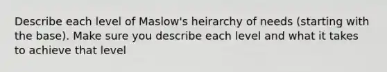 Describe each level of Maslow's heirarchy of needs (starting with the base). Make sure you describe each level and what it takes to achieve that level