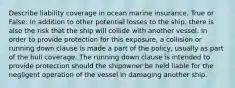 Describe liability coverage in ocean marine insurance. True or False: In addition to other potential losses to the ship, there is also the risk that the ship will collide with another vessel. In order to provide protection for this exposure, a collision or running down clause is made a part of the policy, usually as part of the hull coverage. The running down clause is intended to provide protection should the shipowner be held liable for the negligent operation of the vessel in damaging another ship.