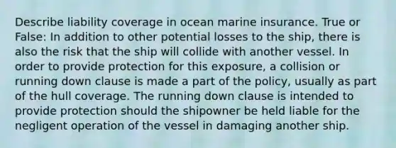 Describe liability coverage in ocean marine insurance. True or False: In addition to other potential losses to the ship, there is also the risk that the ship will collide with another vessel. In order to provide protection for this exposure, a collision or running down clause is made a part of the policy, usually as part of the hull coverage. The running down clause is intended to provide protection should the shipowner be held liable for the negligent operation of the vessel in damaging another ship.