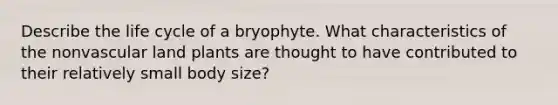 Describe the life cycle of a bryophyte. What characteristics of the nonvascular land plants are thought to have contributed to their relatively small body size?