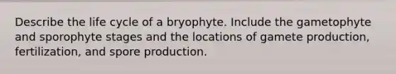 Describe the life cycle of a bryophyte. Include the gametophyte and sporophyte stages and the locations of gamete production, fertilization, and spore production.