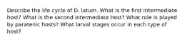 Describe the life cycle of D. latum. What is the first intermediate host? What is the second intermediate host? What role is played by paratenic hosts? What larval stages occur in each type of host?