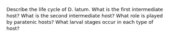 Describe the life cycle of D. latum. What is the first intermediate host? What is the second intermediate host? What role is played by paratenic hosts? What larval stages occur in each type of host?