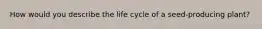 How would you describe the life cycle of a seed-producing plant?