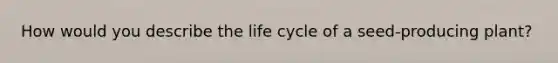 How would you describe the life cycle of a seed-producing plant?