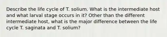 Describe the life cycle of T. solium. What is the intermediate host and what larval stage occurs in it? Other than the different intermediate host, what is the major difference between the life cycle T. saginata and T. solium?