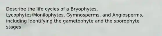 Describe the life cycles of a Bryophytes, Lycophytes/Monilophytes, Gymnosperms, and Angiosperms, including Identifying the gametophyte and the sporophyte stages