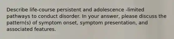 Describe life-course persistent and adolescence -limited pathways to conduct disorder. In your answer, please discuss the pattern(s) of symptom onset, symptom presentation, and associated features.