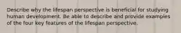 Describe why the lifespan perspective is beneficial for studying human development. Be able to describe and provide examples of the four key features of the lifespan perspective.