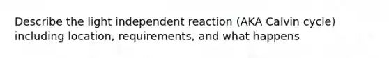 Describe the light independent reaction (AKA Calvin cycle) including location, requirements, and what happens