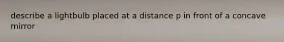 describe a lightbulb placed at a distance p in front of a concave mirror