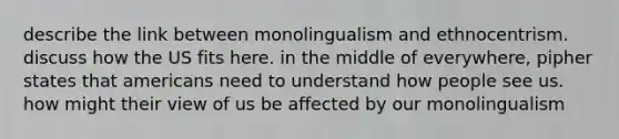 describe the link between monolingualism and ethnocentrism. discuss how the US fits here. in the middle of everywhere, pipher states that americans need to understand how people see us. how might their view of us be affected by our monolingualism