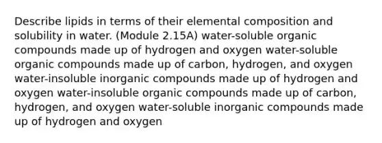 Describe lipids in terms of their elemental composition and solubility in water. (Module 2.15A) water-soluble organic compounds made up of hydrogen and oxygen water-soluble organic compounds made up of carbon, hydrogen, and oxygen water-insoluble inorganic compounds made up of hydrogen and oxygen water-insoluble organic compounds made up of carbon, hydrogen, and oxygen water-soluble inorganic compounds made up of hydrogen and oxygen