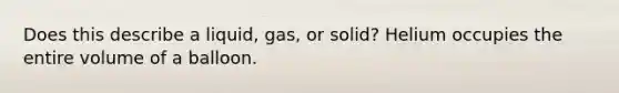 Does this describe a liquid, gas, or solid? Helium occupies the entire volume of a balloon.