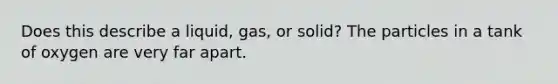 Does this describe a liquid, gas, or solid? The particles in a tank of oxygen are very far apart.