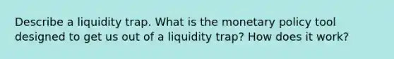 Describe a liquidity trap. What is the monetary policy tool designed to get us out of a liquidity trap? How does it work?