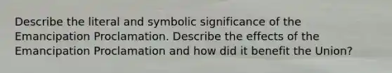 Describe the literal and symbolic significance of the Emancipation Proclamation. Describe the effects of the Emancipation Proclamation and how did it benefit the Union?