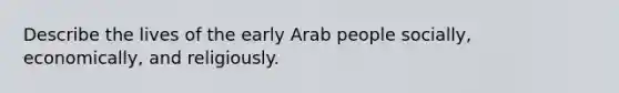 Describe the lives of the early Arab people socially, economically, and religiously.