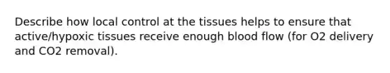 Describe how local control at the tissues helps to ensure that active/hypoxic tissues receive enough blood flow (for O2 delivery and CO2 removal).