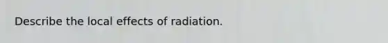 Describe the local effects of radiation.