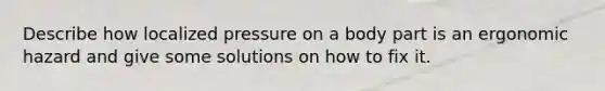 Describe how localized pressure on a body part is an ergonomic hazard and give some solutions on how to fix it.