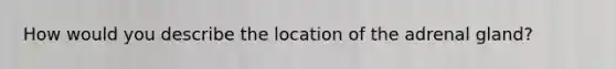 How would you describe the location of the adrenal gland?