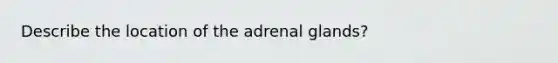 Describe the location of the adrenal glands?