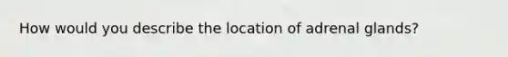 How would you describe the location of adrenal glands?