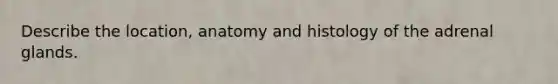 Describe the location, anatomy and histology of the adrenal glands.