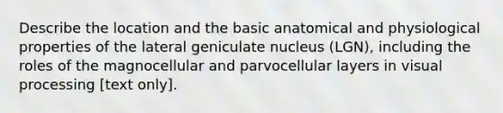 Describe the location and the basic anatomical and physiological properties of the lateral geniculate nucleus (LGN), including the roles of the magnocellular and parvocellular layers in visual processing [text only].