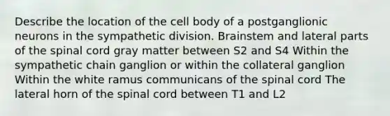 Describe the location of the cell body of a postganglionic neurons in the sympathetic division. Brainstem and lateral parts of <a href='https://www.questionai.com/knowledge/kkAfzcJHuZ-the-spinal-cord' class='anchor-knowledge'>the spinal cord</a> gray matter between S2 and S4 Within the sympathetic chain ganglion or within the collateral ganglion Within the white ramus communicans of the spinal cord The lateral horn of the spinal cord between T1 and L2