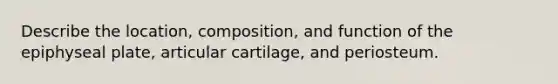 Describe the location, composition, and function of the epiphyseal plate, articular cartilage, and periosteum.