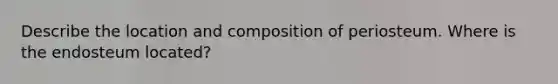 Describe the location and composition of periosteum. Where is the endosteum located?