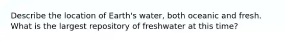 Describe the location of Earth's water, both oceanic and fresh. What is the largest repository of freshwater at this time?