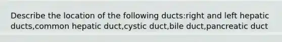 Describe the location of the following ducts:right and left hepatic ducts,common hepatic duct,cystic duct,bile duct,pancreatic duct