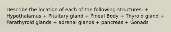 Describe the location of each of the following structures: + Hypothalamus + Pituitary gland + Pineal Body + Thyroid gland + Parathyroid glands + adrenal glands + pancreas + Gonads