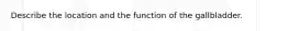 Describe the location and the function of the gallbladder.