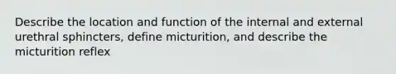 Describe the location and function of the internal and external urethral sphincters, define micturition, and describe the micturition reflex