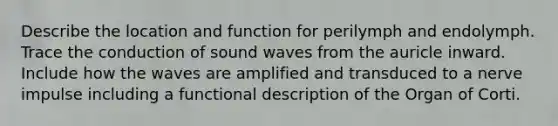 Describe the location and function for perilymph and endolymph. Trace the conduction of sound waves from the auricle inward. Include how the waves are amplified and transduced to a nerve impulse including a functional description of the Organ of Corti.