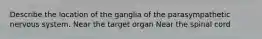 Describe the location of the ganglia of the parasympathetic nervous system. Near the target organ Near the spinal cord