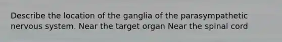 Describe the location of the ganglia of the parasympathetic <a href='https://www.questionai.com/knowledge/kThdVqrsqy-nervous-system' class='anchor-knowledge'>nervous system</a>. Near the target organ Near <a href='https://www.questionai.com/knowledge/kkAfzcJHuZ-the-spinal-cord' class='anchor-knowledge'>the spinal cord</a>