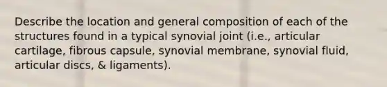 Describe the location and general composition of each of the structures found in a typical synovial joint (i.e., articular cartilage, fibrous capsule, synovial membrane, synovial fluid, articular discs, & ligaments).