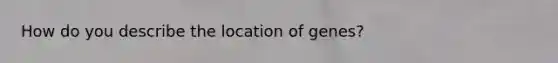 How do you describe the location of genes?