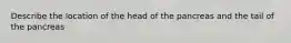 Describe the location of the head of the pancreas and the tail of the pancreas